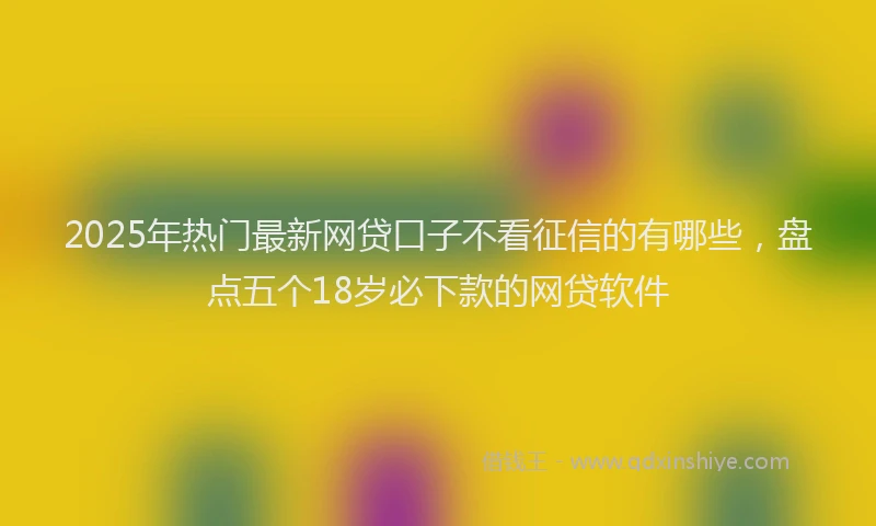 2025年热门最新网贷口子不看征信的有哪些，盘点五个18岁必下款的网贷软件