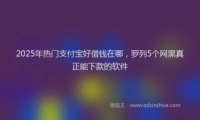 2025年热门支付宝好借钱在哪，罗列5个网黑真正能下款的软件