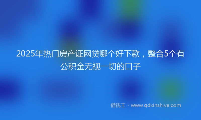 2025年热门房产证网贷哪个好下款，整合5个有公积金无视一切的口子
