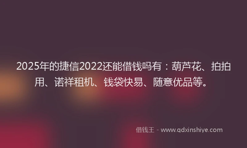 2025年的捷信2022还能借钱吗有：葫芦花、拍拍用、诺祥租机、钱袋快易、随意优品等。