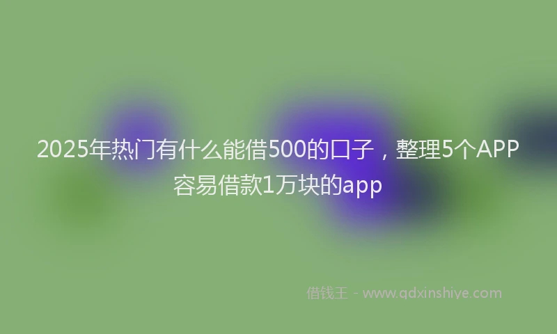 2025年热门有什么能借500的口子，整理5个APP容易借款1万块的app