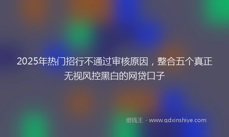 2025年热门招行不通过审核原因，整合五个真正无视风控黑白的网贷口子