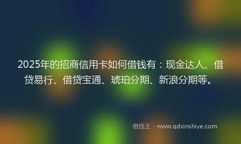 2025年的招商信用卡如何借钱有：现金达人、借贷易行、借贷宝通、琥珀分期、新浪分期等。