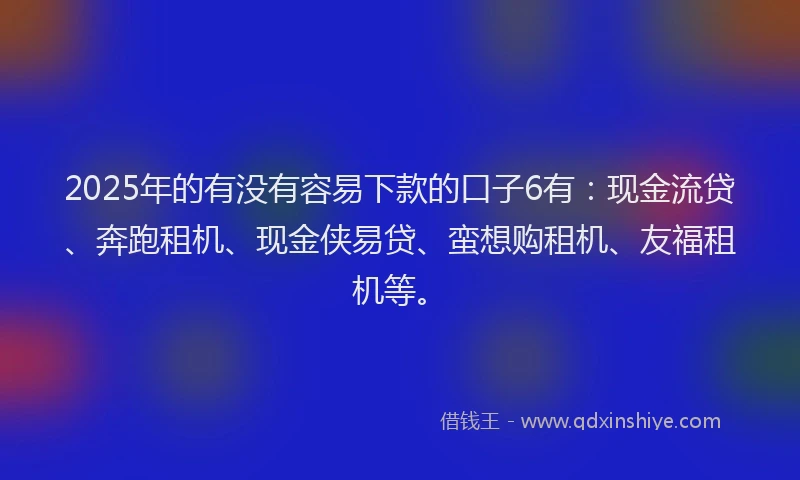 2025年的有没有容易下款的口子6有：现金流贷、奔跑租机、现金侠易贷、蛮想购租机、友福租机等。
