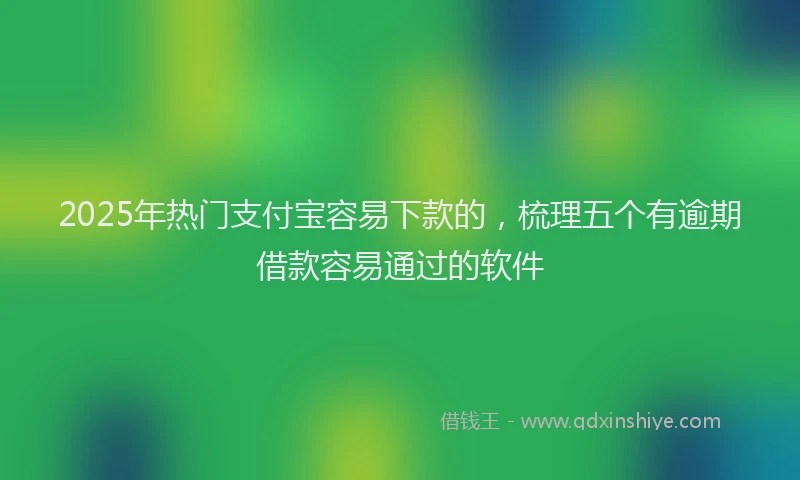 2025年热门支付宝容易下款的，梳理五个有逾期借款容易通过的软件