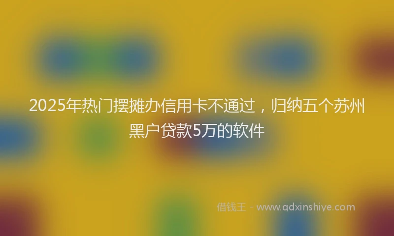 2025年热门摆摊办信用卡不通过，归纳五个苏州黑户贷款5万的软件