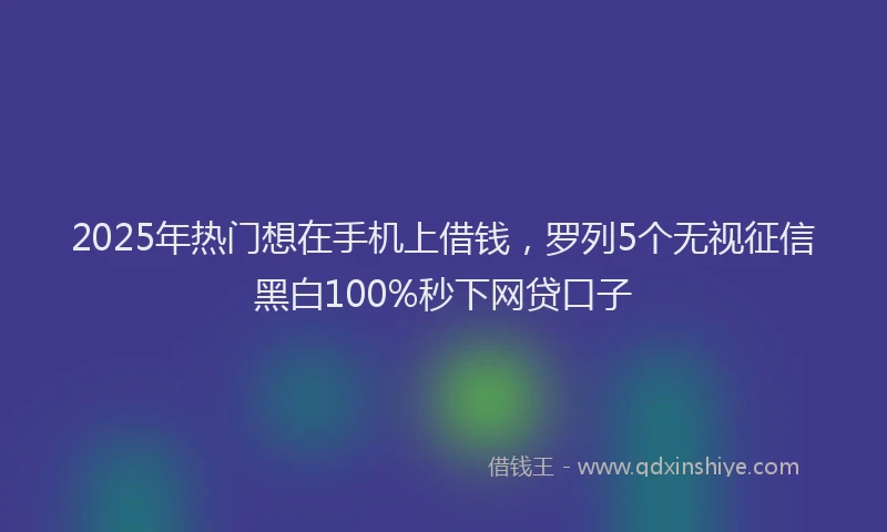 2025年热门想在手机上借钱，罗列5个无视征信黑白100%秒下网贷口子