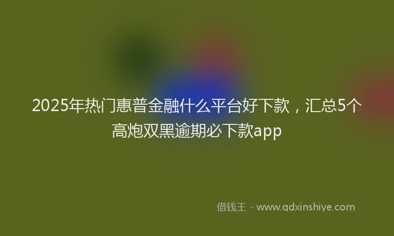 2025年热门惠普金融什么平台好下款，汇总5个高炮双黑逾期必下款app