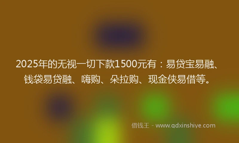 2025年的无视一切下款1500元有：易贷宝易融、钱袋易贷融、嗨购、朵拉购、现金侠易借等。