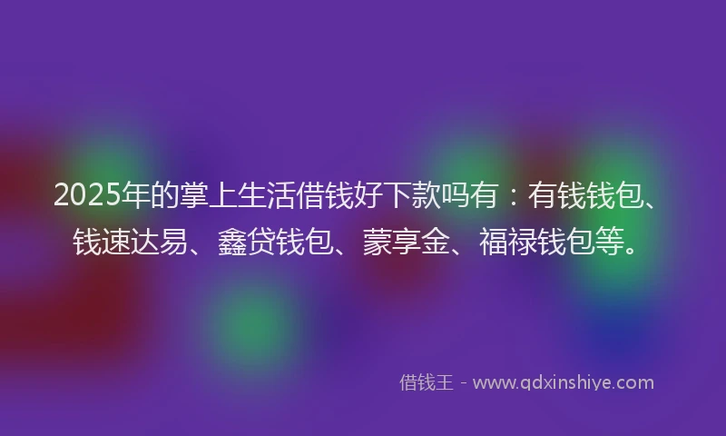 2025年的掌上生活借钱好下款吗有：有钱钱包、钱速达易、鑫贷钱包、蒙享金、福禄钱包等。