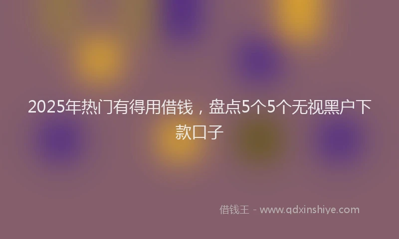 2025年热门有得用借钱，盘点5个5个无视黑户下款口子