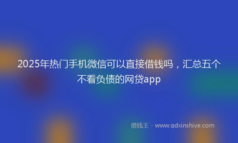 2025年热门手机微信可以直接借钱吗，汇总五个不看负债的网贷app