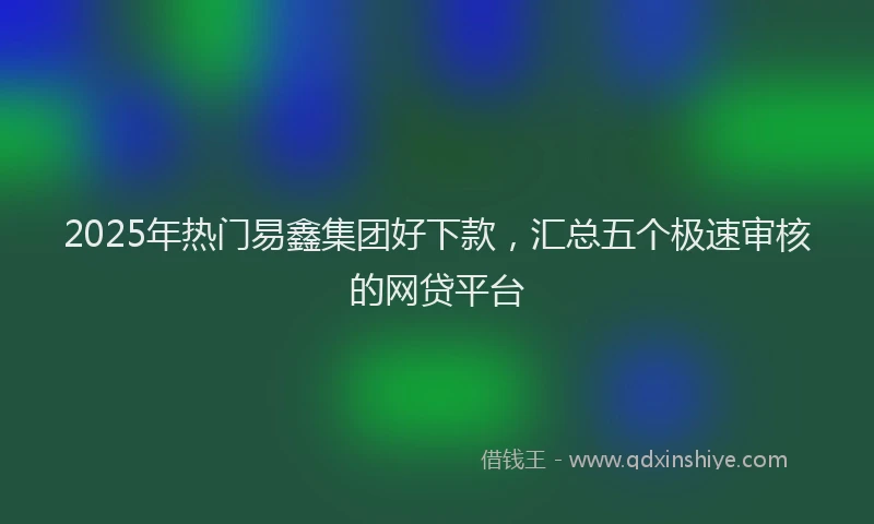 2025年热门易鑫集团好下款，汇总五个极速审核的网贷平台