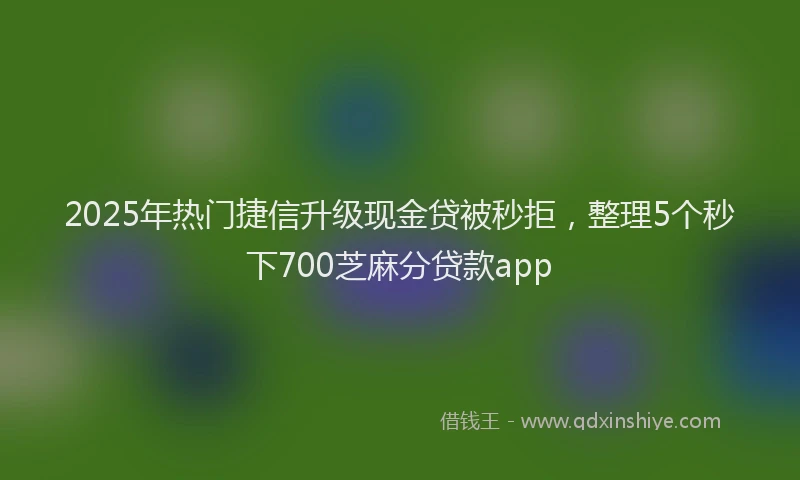 2025年热门捷信升级现金贷被秒拒，整理5个秒下700芝麻分贷款app