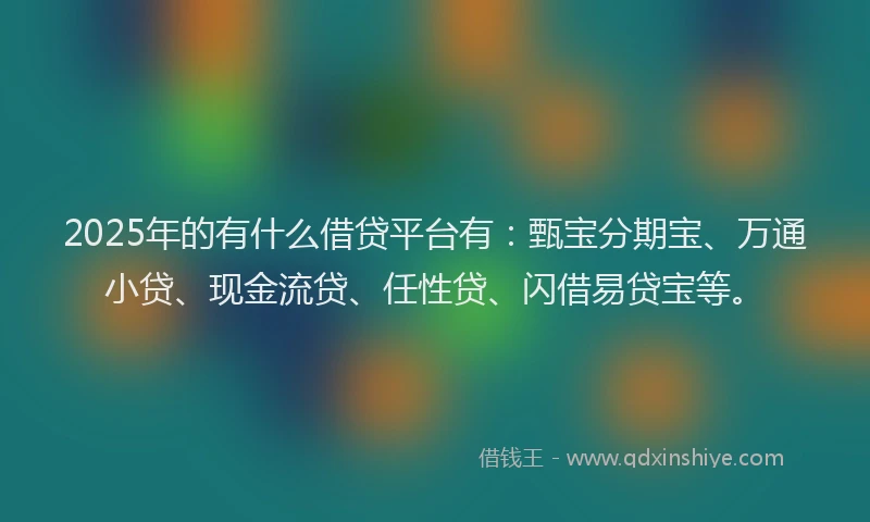 2025年的有什么借贷平台有：甄宝分期宝、万通小贷、现金流贷、任性贷、闪借易贷宝等。