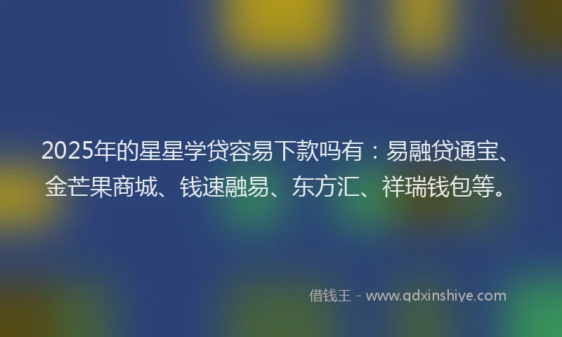 2025年的星星学贷容易下款吗有：易融贷通宝、金芒果商城、钱速融易、东方汇、祥瑞钱包等。