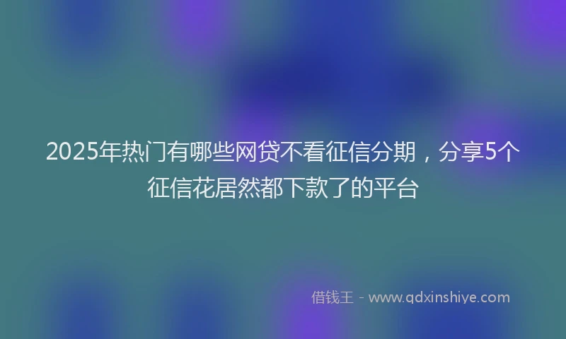 2025年热门有哪些网贷不看征信分期，分享5个征信花居然都下款了的平台