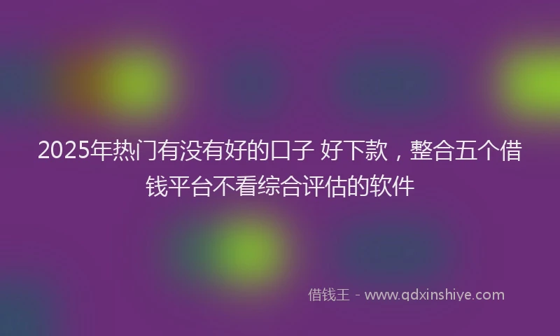 2025年热门有没有好的口子 好下款，整合五个借钱平台不看综合评估的软件