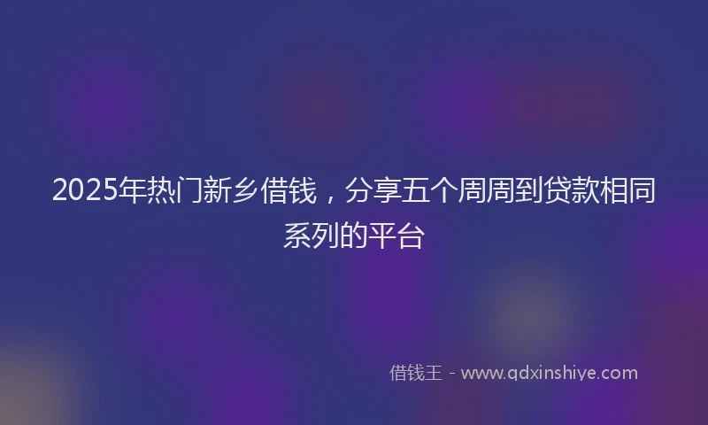 2025年热门新乡借钱，分享五个周周到贷款相同系列的平台