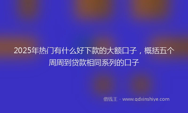 2025年热门有什么好下款的大额口子，概括五个周周到贷款相同系列的口子