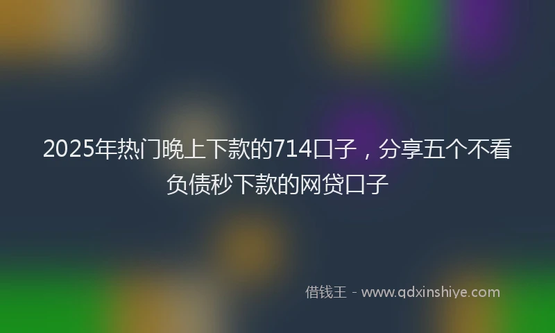 2025年热门晚上下款的714口子，分享五个不看负债秒下款的网贷口子