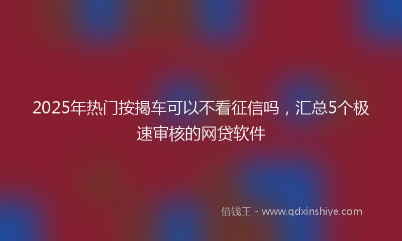 2025年热门按揭车可以不看征信吗，汇总5个极速审核的网贷软件