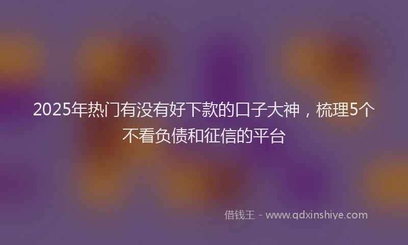 2025年热门有没有好下款的口子大神，梳理5个不看负债和征信的平台