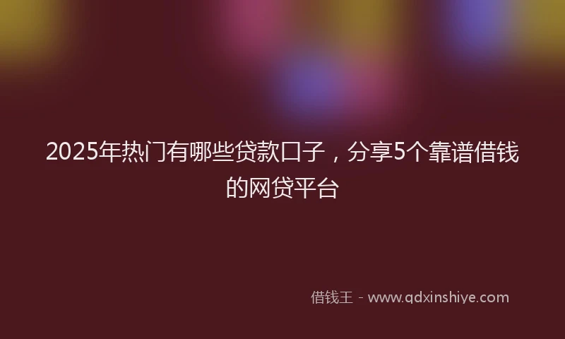 2025年热门有哪些贷款口子，分享5个靠谱借钱的网贷平台