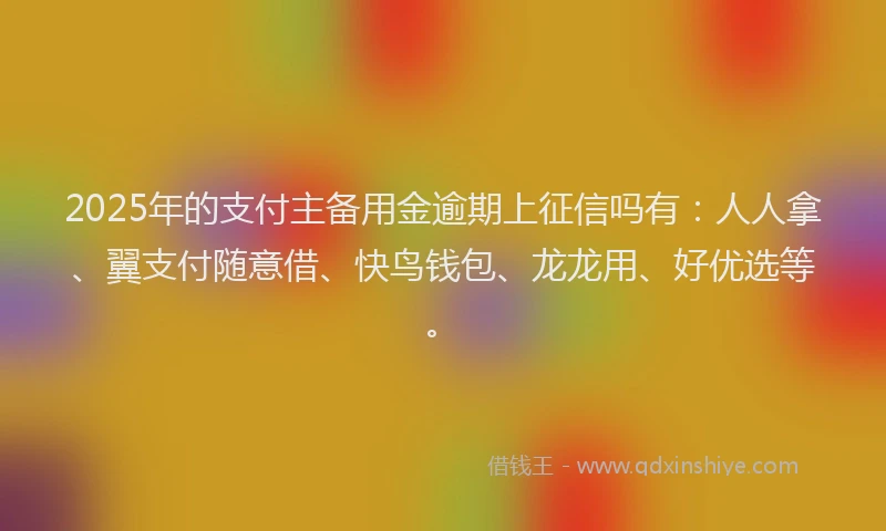 2025年的支付主备用金逾期上征信吗有：人人拿、翼支付随意借、快鸟钱包、龙龙用、好优选等。