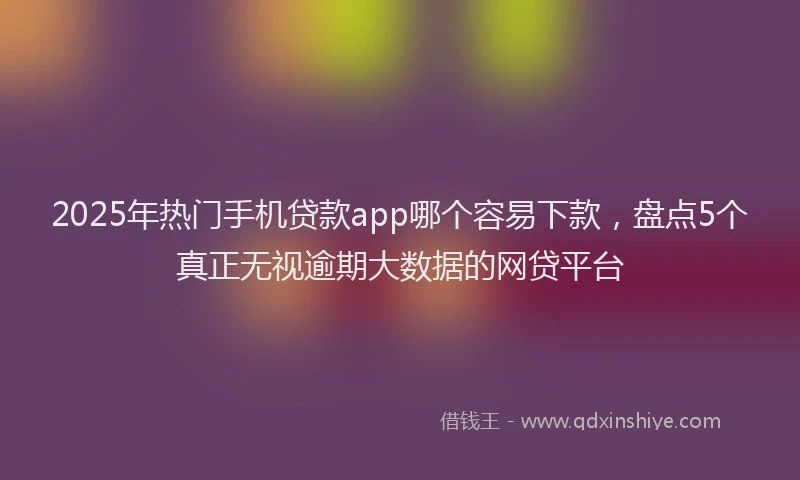 2025年热门手机贷款app哪个容易下款，盘点5个真正无视逾期大数据的网贷平台