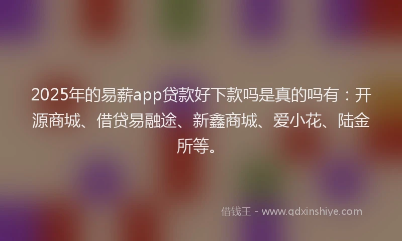 2025年的易薪app贷款好下款吗是真的吗有：开源商城、借贷易融途、新鑫商城、爱小花、陆金所等。