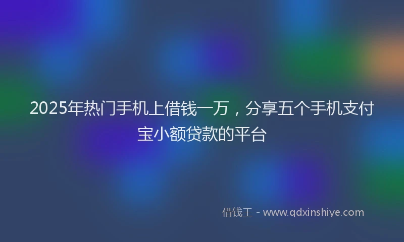 2025年热门手机上借钱一万，分享五个手机支付宝小额贷款的平台
