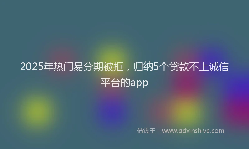 2025年热门易分期被拒，归纳5个贷款不上诚信平台的app