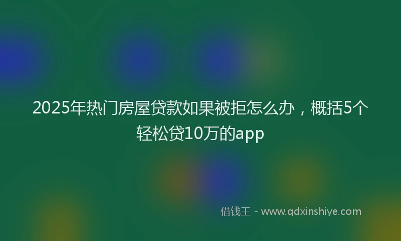 2025年热门房屋贷款如果被拒怎么办，概括5个轻松贷10万的app