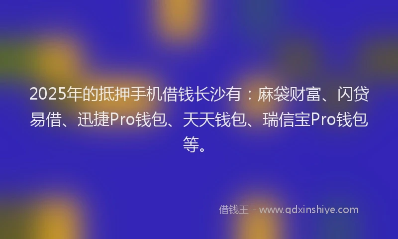 2025年的抵押手机借钱长沙有：麻袋财富、闪贷易借、迅捷Pro钱包、天天钱包、瑞信宝Pro钱包等。