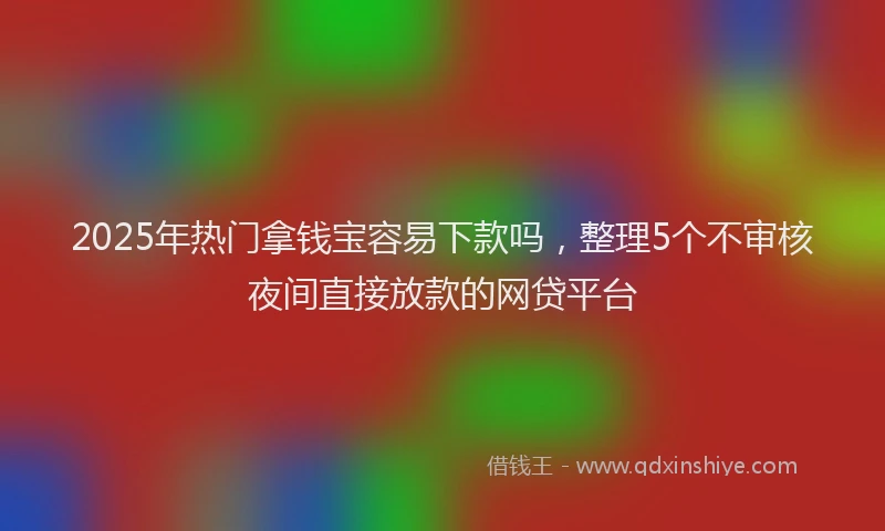 2025年热门拿钱宝容易下款吗，整理5个不审核夜间直接放款的网贷平台