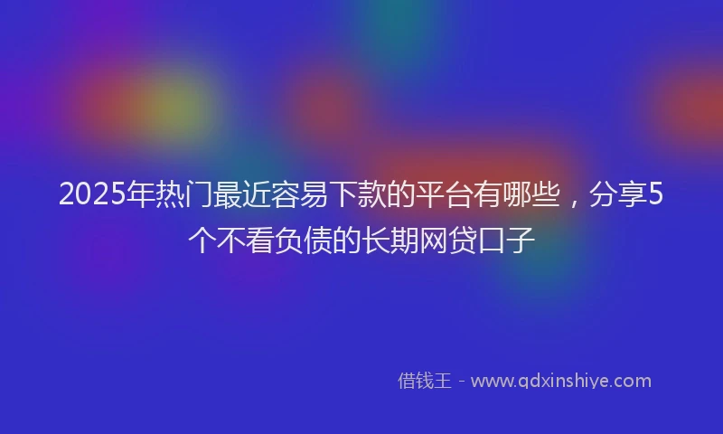 2025年热门最近容易下款的平台有哪些，分享5个不看负债的长期网贷口子