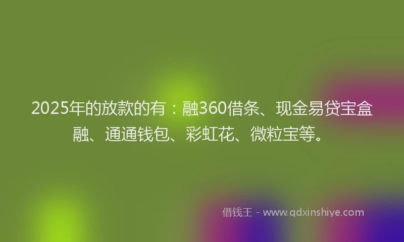2025年的放款的有：融360借条、现金易贷宝盒融、通通钱包、彩虹花、微粒宝等。