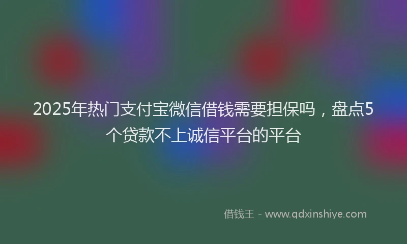 2025年热门支付宝微信借钱需要担保吗，盘点5个贷款不上诚信平台的平台
