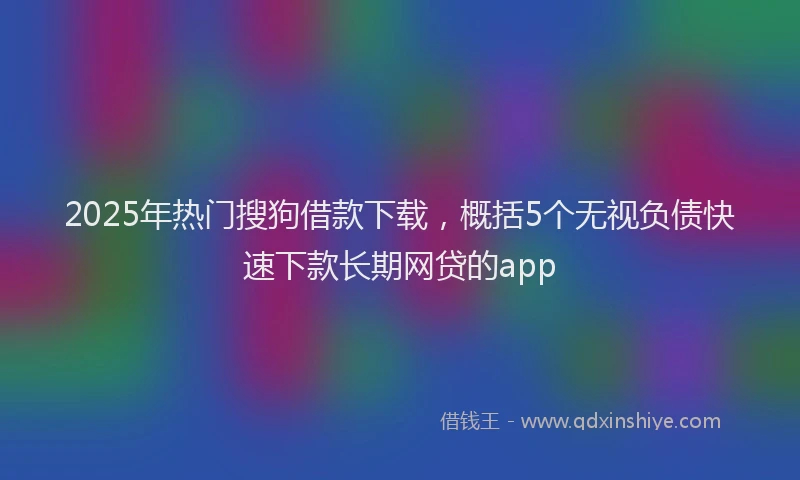 2025年热门搜狗借款下载，概括5个无视负债快速下款长期网贷的app