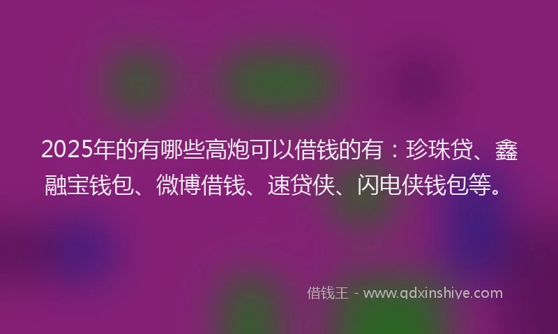 2025年的有哪些高炮可以借钱的有：珍珠贷、鑫融宝钱包、微博借钱、速贷侠、闪电侠钱包等。