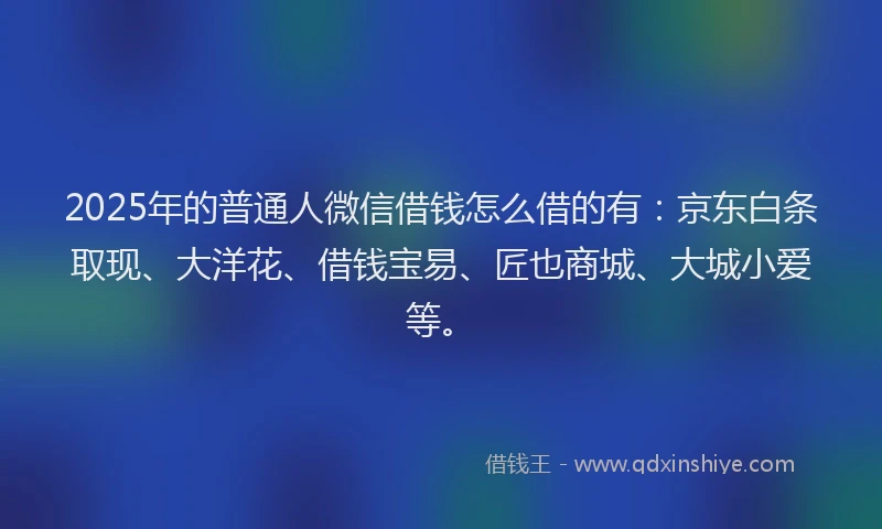 2025年的普通人微信借钱怎么借的有：京东白条取现、大洋花、借钱宝易、匠也商城、大城小爱等。