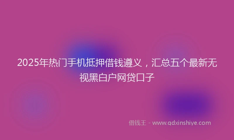 2025年热门手机抵押借钱遵义，汇总五个最新无视黑白户网贷口子