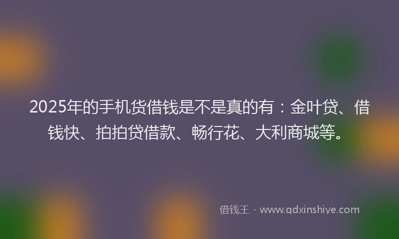 2025年的手机货借钱是不是真的有：金叶贷、借钱快、拍拍贷借款、畅行花、大利商城等。
