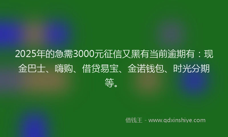 2025年的急需3000元征信又黑有当前逾期有：现金巴士、嗨购、借贷易宝、金诺钱包、时光分期等。