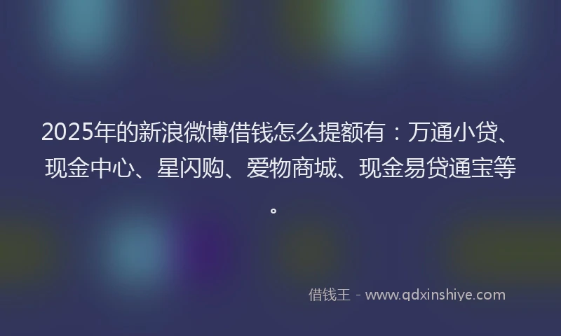 2025年的新浪微博借钱怎么提额有：万通小贷、现金中心、星闪购、爱物商城、现金易贷通宝等。