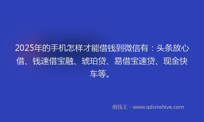 2025年的手机怎样才能借钱到微信有：头条放心借、钱速借宝融、琥珀贷、易借宝速贷、现金快车等。