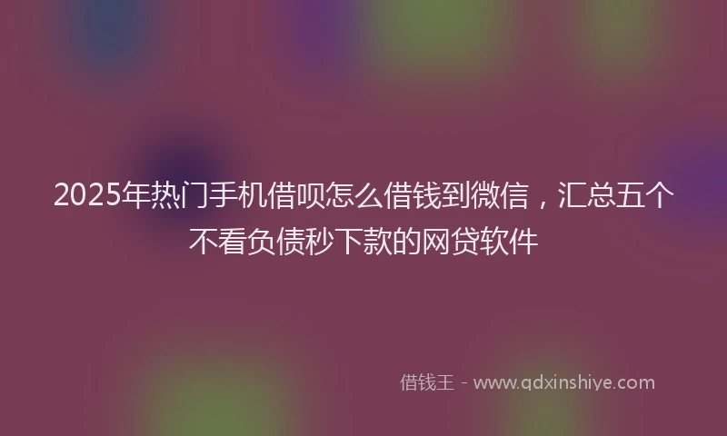 2025年热门手机借呗怎么借钱到微信，汇总五个不看负债秒下款的网贷软件