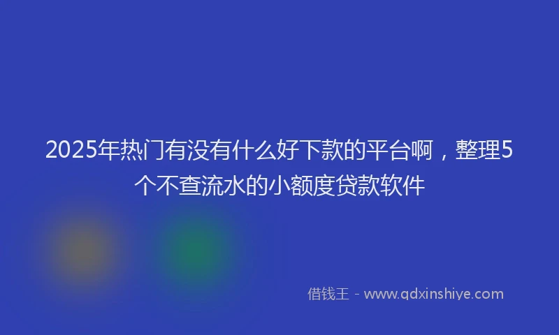 2025年热门有没有什么好下款的平台啊，整理5个不查流水的小额度贷款软件