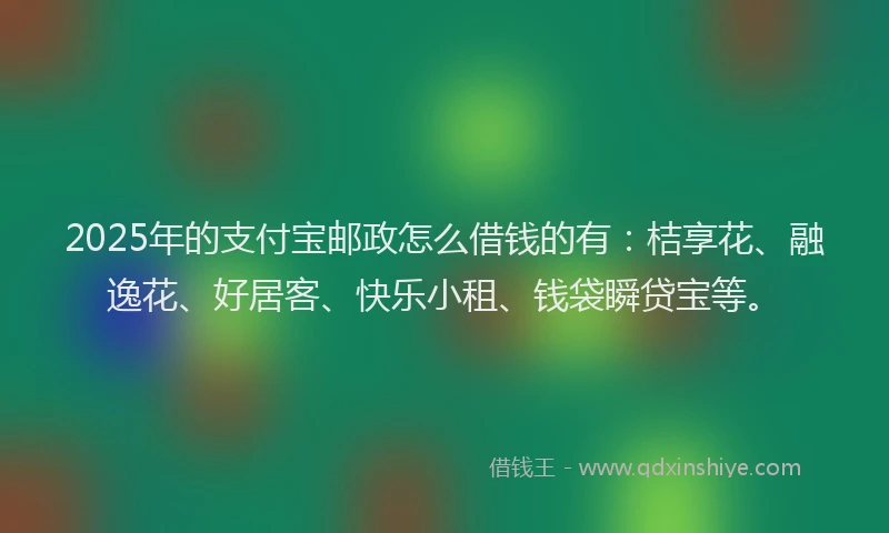 2025年的支付宝邮政怎么借钱的有：桔享花、融逸花、好居客、快乐小租、钱袋瞬贷宝等。